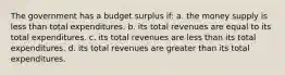 The government has a budget surplus if: a. the money supply is less than total expenditures. b. its total revenues are equal to its total expenditures. c. its total revenues are less than its total expenditures. d. its total revenues are greater than its total expenditures.