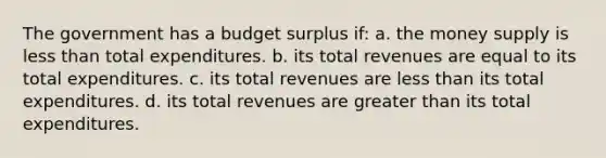 The government has a budget surplus if: a. the money supply is less than total expenditures. b. its total revenues are equal to its total expenditures. c. its total revenues are less than its total expenditures. d. its total revenues are greater than its total expenditures.