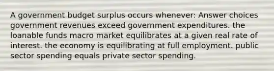 A government budget surplus occurs whenever: Answer choices government revenues exceed government expenditures. the loanable funds macro market equilibrates at a given real rate of interest. the economy is equilibrating at full employment. public sector spending equals private sector spending.