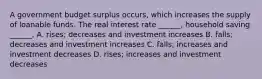 A government budget surplus​ occurs, which increases the supply of loanable funds. The real interest rate​ ______, household saving​ ______, A. ​rises; decreases and investment increases B. falls; decreases and investment increases C. falls; increases and investment decreases D. ​rises; increases and investment decreases