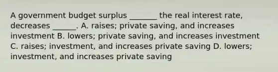 A government budget surplus​ _______ the real interest​ rate, decreases​ ______. A. ​raises; private​ saving, and increases investment B. ​lowers; private​ saving, and increases investment C. ​raises; ​investment, and increases private saving D. ​lowers; ​investment, and increases private saving