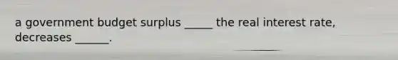 a government budget surplus _____ the real interest rate, decreases ______.