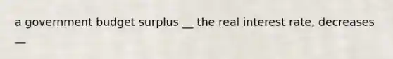 a government budget surplus __ the real interest rate, decreases __