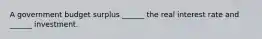 A government budget surplus​ ______ the real interest rate and​ ______ investment.
