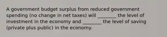 A government budget surplus from reduced government spending (no change in net taxes) will ________ the level of investment in the economy and ________ the level of saving (private plus public) in the economy.