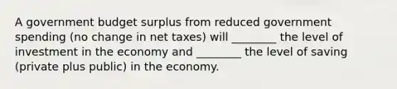 A government budget surplus from reduced government spending​ (no change in net​ taxes) will​ ________ the level of investment in the economy and​ ________ the level of saving​ (private plus​ public) in the economy.