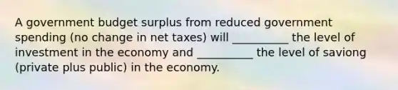 A government budget surplus from reduced government spending (no change in net taxes) will __________ the level of investment in the economy and __________ the level of saviong (private plus public) in the economy.