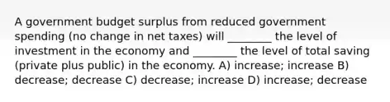 A government budget surplus from reduced government spending (no change in net taxes) will ________ the level of investment in the economy and ________ the level of total saving (private plus public) in the economy. A) increase; increase B) decrease; decrease C) decrease; increase D) increase; decrease