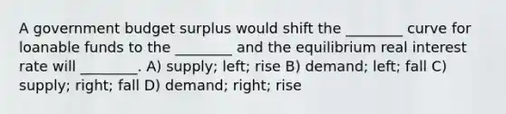 A government budget surplus would shift the ________ curve for loanable funds to the ________ and the equilibrium real interest rate will ________. A) supply; left; rise B) demand; left; fall C) supply; right; fall D) demand; right; rise