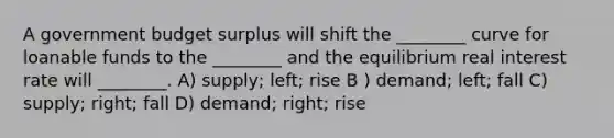 A government budget surplus will shift the ________ curve for loanable funds to the ________ and the equilibrium real interest rate will ________. A) supply; left; rise B ) demand; left; fall C) supply; right; fall D) demand; right; rise