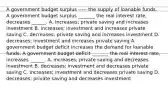 A government budget surplus ----- the supply of loanable funds. A government budget surplus​ _______ the real interest​ rate, decreases​ ______. A. ​increases; private saving and increases investment B. ​increases; investment and increases private saving C. ​decreases; private saving and increases investment D. ​decreases; investment and increases private saving A government budget deficit increases the demand for loanable funds. A government budget deficit​ _______ the real interest​ rate, increases​ ______. A. ​increases; private saving and decreases investment B. ​decreases; investment and decreases private saving C. ​increases; investment and decreases private saving D. ​decreases; private saving and decreases investment