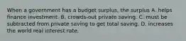 When a government has a budget surplus, the surplus A. helps finance investment. B. crowds-out private saving. C. must be subtracted from private saving to get total saving. D. increases the world real interest rate.