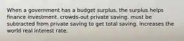 When a government has a budget surplus, the surplus helps finance investment. crowds-out private saving. must be subtracted from private saving to get total saving. increases the world real interest rate.