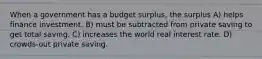 When a government has a budget surplus, the surplus A) helps finance investment. B) must be subtracted from private saving to get total saving. C) increases the world real interest rate. D) crowds-out private saving.