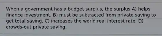 When a government has a budget surplus, the surplus A) helps finance investment. B) must be subtracted from private saving to get total saving. C) increases the world real interest rate. D) crowds-out private saving.