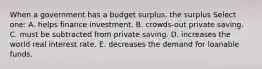 When a government has a budget surplus, the surplus Select one: A. helps finance investment. B. crowds-out private saving. C. must be subtracted from private saving. D. increases the world real interest rate. E. decreases the demand for loanable funds.