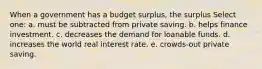 When a government has a budget surplus, the surplus Select one: a. must be subtracted from private saving. b. helps finance investment. c. decreases the demand for loanable funds. d. increases the world real interest rate. e. crowds-out private saving.