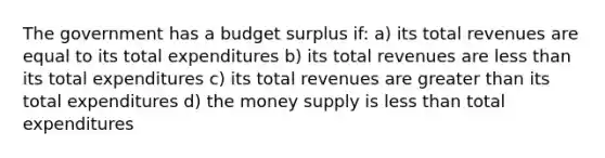 The government has a budget surplus if: a) its total revenues are equal to its total expenditures b) its total revenues are less than its total expenditures c) its total revenues are greater than its total expenditures d) the money supply is less than total expenditures