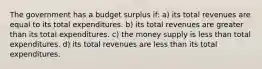 The government has a budget surplus if: a) its total revenues are equal to its total expenditures. b) its total revenues are greater than its total expenditures. c) the money supply is less than total expenditures. d) its total revenues are less than its total expenditures.