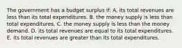 The government has a budget surplus if: A. its total revenues are less than its total expenditures. B. the money supply is less than total expenditures. C. the money supply is less than the money demand. D. its total revenues are equal to its total expenditures. E. its total revenues are greater than its total expenditures.