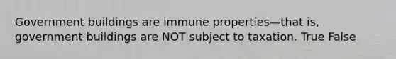 Government buildings are immune properties—that is, government buildings are NOT subject to taxation. True False