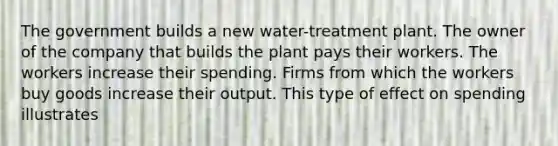 The government builds a new water-treatment plant. The owner of the company that builds the plant pays their workers. The workers increase their spending. Firms from which the workers buy goods increase their output. This type of effect on spending illustrates