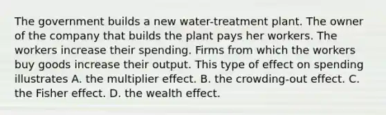 The government builds a new water-treatment plant. The owner of the company that builds the plant pays her workers. The workers increase their spending. Firms from which the workers buy goods increase their output. This type of effect on spending illustrates A. the multiplier effect. B. the crowding-out effect. C. the Fisher effect. D. the wealth effect.