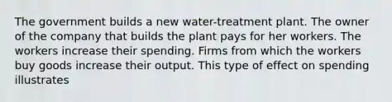 The government builds a new water-treatment plant. The owner of the company that builds the plant pays for her workers. The workers increase their spending. Firms from which the workers buy goods increase their output. This type of effect on spending illustrates