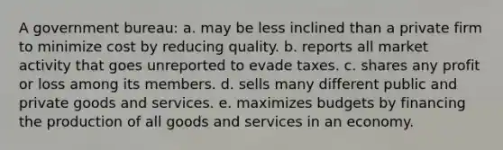 A government bureau:​ a. ​may be less inclined than a private firm to minimize cost by reducing quality. b. ​reports all market activity that goes unreported to evade taxes. c. ​shares any profit or loss among its members. d. sells many different public and private goods and services.​ e. ​maximizes budgets by financing the production of all goods and services in an economy.