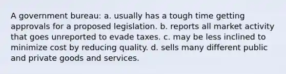 A government bureau: a. usually has a tough time getting approvals for a proposed legislation. b. reports all market activity that goes unreported to evade taxes. c. may be less inclined to minimize cost by reducing quality. d. sells many different public and private goods and services.