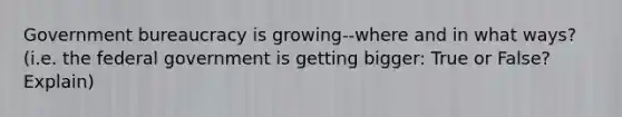 Government bureaucracy is growing--where and in what ways? (i.e. the federal government is getting bigger: True or False? Explain)