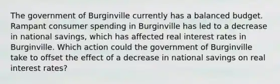 The government of Burginville currently has a balanced budget. Rampant consumer spending in Burginville has led to a decrease in national savings, which has affected real interest rates in Burginville. Which action could the government of Burginville take to offset the effect of a decrease in national savings on real interest rates?