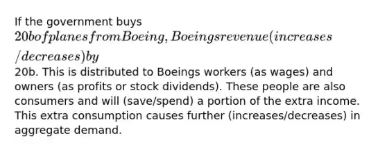 If the government buys 20b of planes from Boeing, Boeings revenue (increases/decreases) by20b. This is distributed to Boeings workers (as wages) and owners (as profits or stock dividends). These people are also consumers and will (save/spend) a portion of the extra income. This extra consumption causes further (increases/decreases) in aggregate demand.