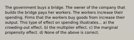 The government buys a bridge. The owner of the company that builds the bridge pays her workers. The workers increase their spending. Firms that the workers buy goods from increase their output. This type of effect on spending illustrates... a) the crowding-out effect. b) the multiplier effect. c) the marginal propensity effect. d) None of the above is correct.