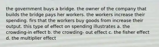 the government buys a bridge. the owner of the company that builds the bridge pays her workers. the workers increase their spending. firs that the workers buy goods from increase their output. this type of effect on spending illustrates a. the crowding-in effect b. the crowding- out effect c. the fisher effect d. the multiplier effect