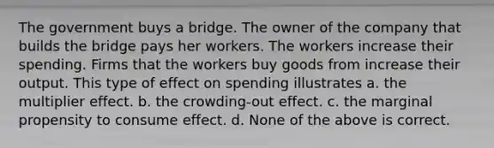 The government buys a bridge. The owner of the company that builds the bridge pays her workers. The workers increase their spending. Firms that the workers buy goods from increase their output. This type of effect on spending illustrates a. the multiplier effect. b. the crowding-out effect. c. the marginal propensity to consume effect. d. None of the above is correct.