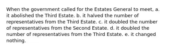 When the government called for the Estates General to meet, a. it abolished the Third Estate. b. it halved the number of representatives from the Third Estate. c. it doubled the number of representatives from the Second Estate. d. it doubled the number of representatives from the Third Estate. e. it changed nothing.