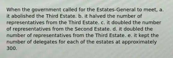 When the government called for the Estates-General to meet, a. it abolished the Third Estate. b. it halved the number of representatives from the Third Estate. c. it doubled the number of representatives from the Second Estate. d. it doubled the number of representatives from the Third Estate. e. it kept the number of delegates for each of the estates at approximately 300.