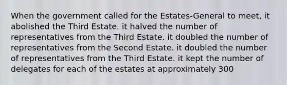 When the government called for the Estates-General to meet, it abolished the Third Estate. it halved the number of representatives from the Third Estate. it doubled the number of representatives from the Second Estate. it doubled the number of representatives from the Third Estate. it kept the number of delegates for each of the estates at approximately 300