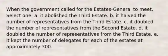 When the government called for the Estates-General to meet, Select one: a. it abolished the Third Estate. b. it halved the number of representatives from the Third Estate. c. it doubled the number of representatives from the Second Estate. d. it doubled the number of representatives from the Third Estate. e. it kept the number of delegates for each of the estates at approximately 300.