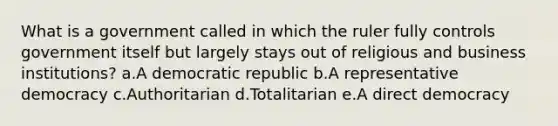 What is a government called in which the ruler fully controls government itself but largely stays out of religious and business institutions? a.A democratic republic b.A representative democracy c.Authoritarian d.Totalitarian e.A direct democracy