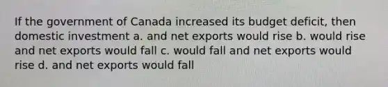 If the government of Canada increased its budget deficit, then domestic investment a. and net exports would rise b. would rise and net exports would fall c. would fall and net exports would rise d. and net exports would fall