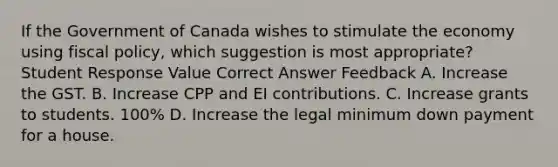 If the Government of Canada wishes to stimulate the economy using fiscal policy, which suggestion is most appropriate? Student Response Value Correct Answer Feedback A. Increase the GST. B. Increase CPP and EI contributions. C. Increase grants to students. 100% D. Increase the legal minimum down payment for a house.