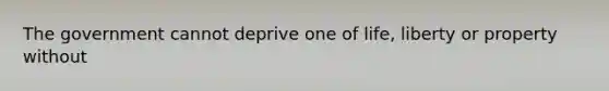 The government cannot deprive one of life, liberty or property without