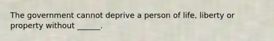 The government cannot deprive a person of life, liberty or property without ______.