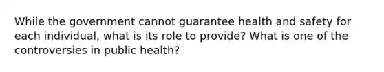 While the government cannot guarantee health and safety for each individual, what is its role to provide? What is one of the controversies in public health?