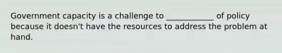 Government capacity is a challenge to ____________ of policy because it doesn't have the resources to address the problem at hand.