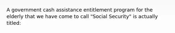 A government cash assistance entitlement program for the elderly that we have come to call "Social Security" is actually titled: