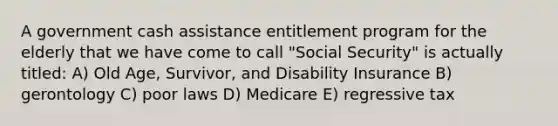 A government cash assistance entitlement program for the elderly that we have come to call "Social Security" is actually titled: A) Old Age, Survivor, and Disability Insurance B) gerontology C) poor laws D) Medicare E) regressive tax