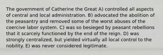 The government of Catherine the Great A) controlled all aspects of central and local administration. B) advocated the abolition of the peasantry and removed some of the worst abuses of the coercive labor system. C) was so besieged by peasant rebellions that it scarcely functioned by the end of the reign. D) was strongly centralized, but yielded virtually all local control to the nobility. E) was never considered legitimate.